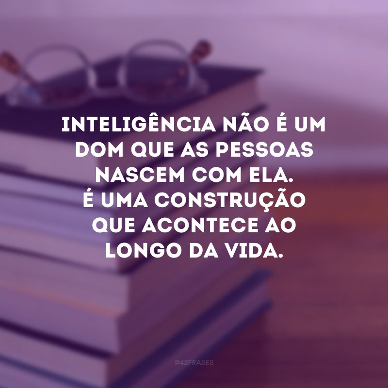 Inteligência não é um dom que as pessoas nascem com ela. É uma construção que acontece ao longo da vida.