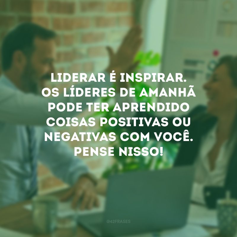 Liderar é inspirar. Os líderes de amanhã pode ter aprendido coisas positivas ou negativas com você. Pense nisso! 