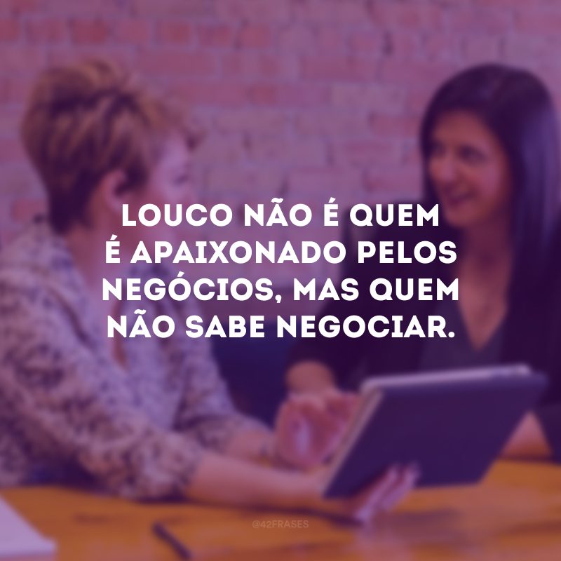 Louco não é quem é apaixonado pelos negócios, mas quem não sabe negociar.