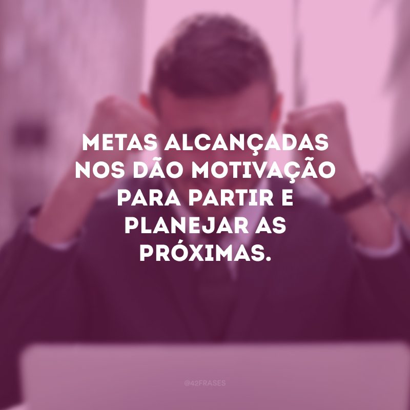 Metas alcançadas nos dão motivação para partir e planejar as próximas. 