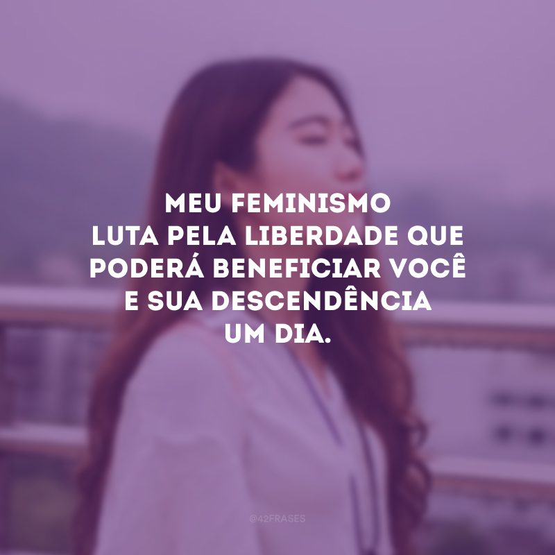 Meu feminismo luta pela liberdade que poderá beneficiar você e sua descendência um dia. 