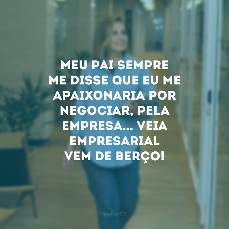 Meu pai sempre me disse que eu me apaixonaria por negociar, pela empresa... Veia empresarial vem de berço!