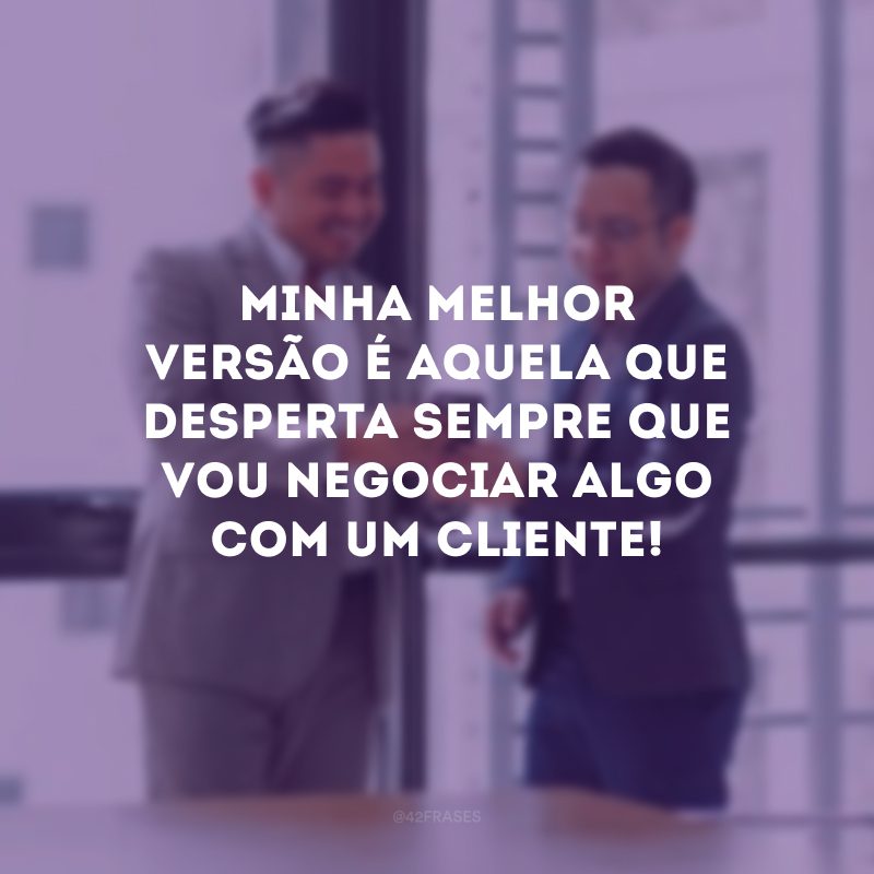 Minha melhor versão é aquela que desperta sempre que vou negociar algo com um cliente!