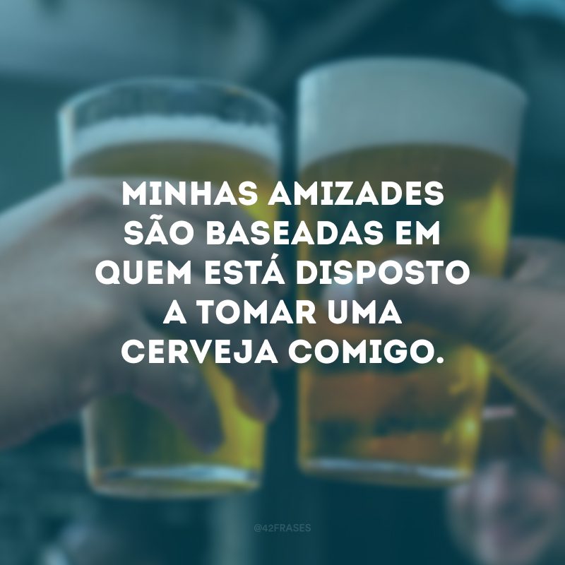 Minhas amizades são baseadas em quem está disposto a tomar uma cerveja comigo.