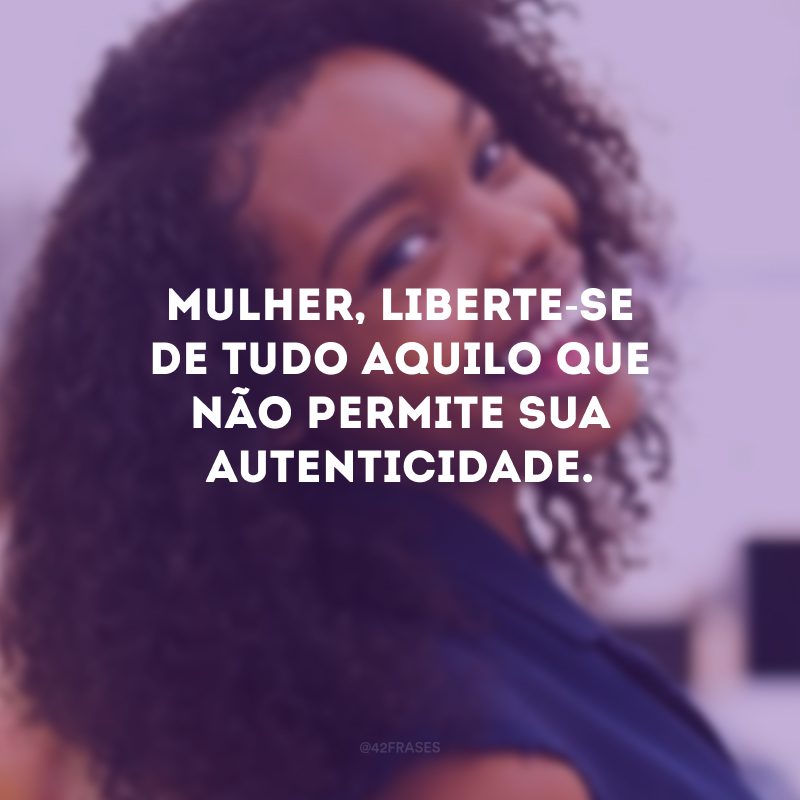 Mulher, liberte-se de tudo aquilo que não permite sua autenticidade. 