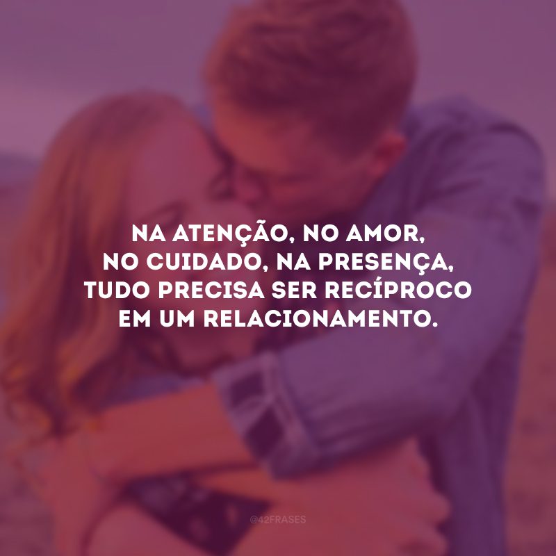 Na atenção, no amor, no cuidado, na presença, tudo precisa ser recíproco em um relacionamento.