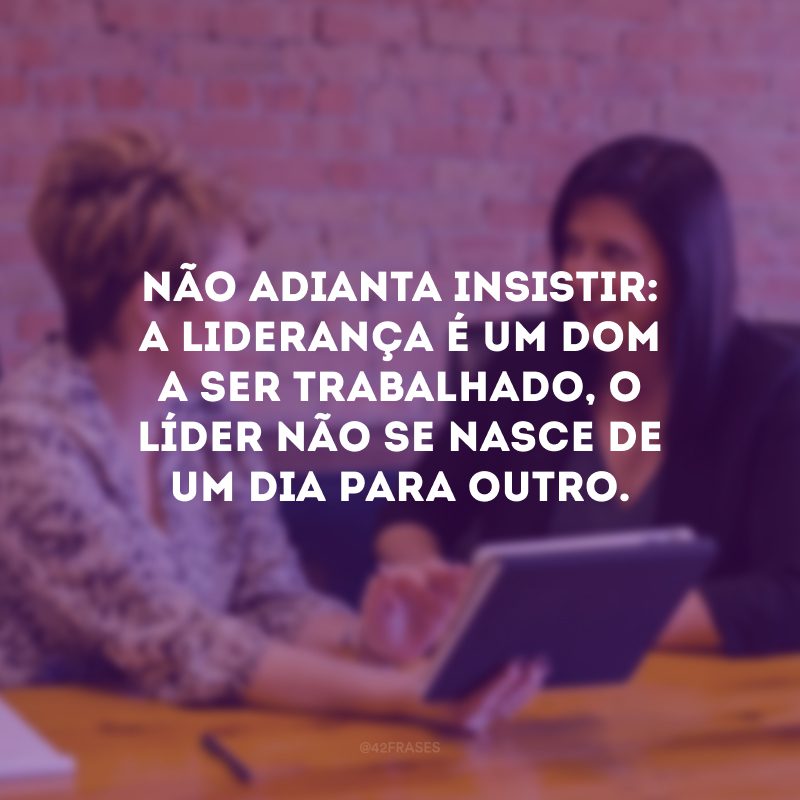 Não adianta insistir: a liderança é um dom a ser trabalhado, o líder não se nasce de um dia para outro. 