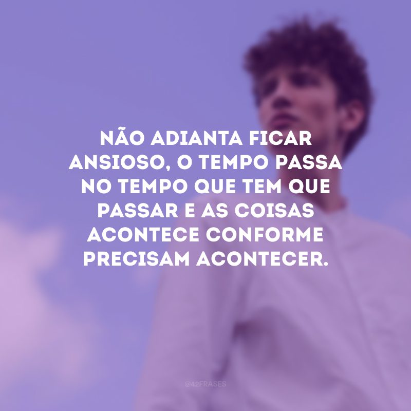 Não adianta ficar ansioso, o tempo passa no tempo que tem que passar e as coisas acontece conforme precisam acontecer. 