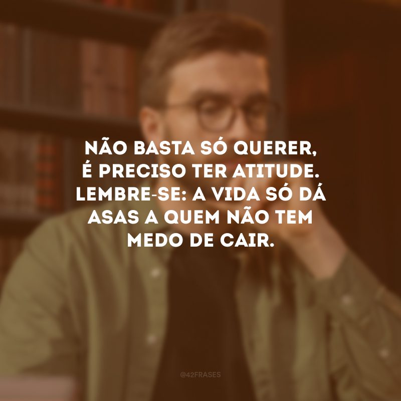 Não basta só querer, é preciso ter atitude. Lembre-se: a vida só dá asas a quem não tem medo de cair. 