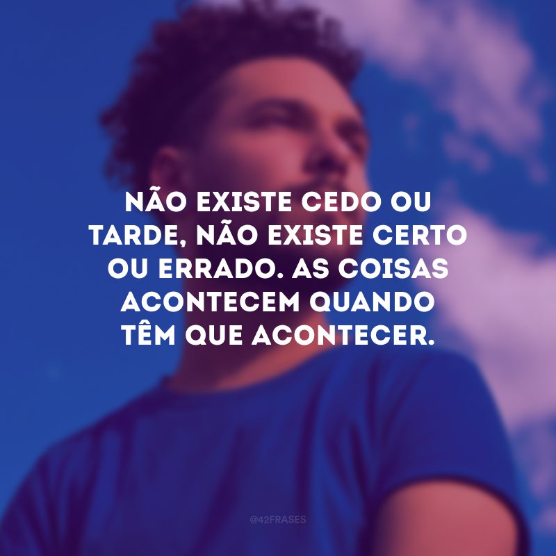 Não existe cedo ou tarde, não existe certo ou errado. As coisas acontecem quando têm que acontecer. 