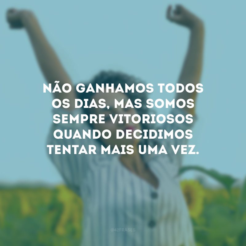 Não ganhamos todos os dias, mas somos sempre vitoriosos quando decidimos tentar mais uma vez.