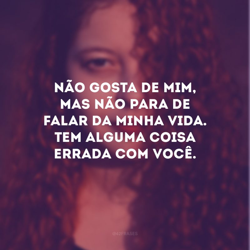 Não gosta de mim, mas não para de falar da minha vida. Tem alguma coisa errada com você.