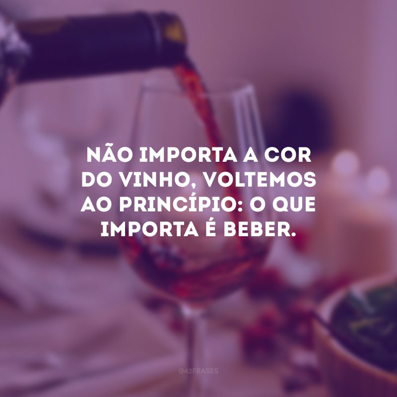 Não importa a cor do vinho, voltemos ao princípio: o que importa é beber.