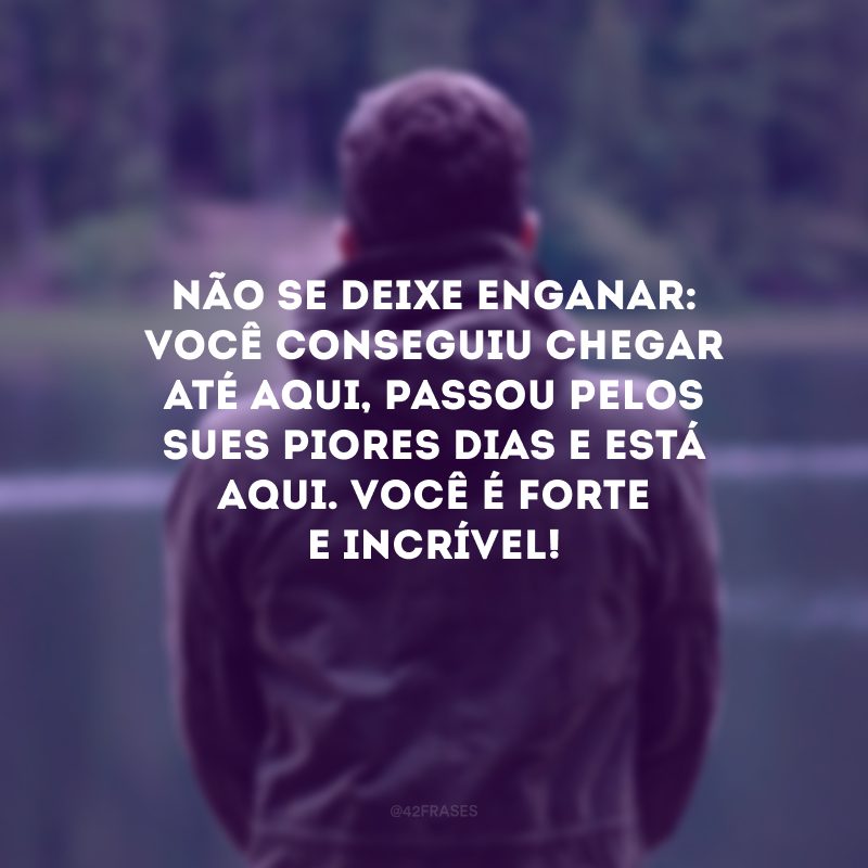 Não se deixe enganar: você conseguiu chegar até aqui, passou pelos seus piores dias e está aqui. Você é forte e incrível!