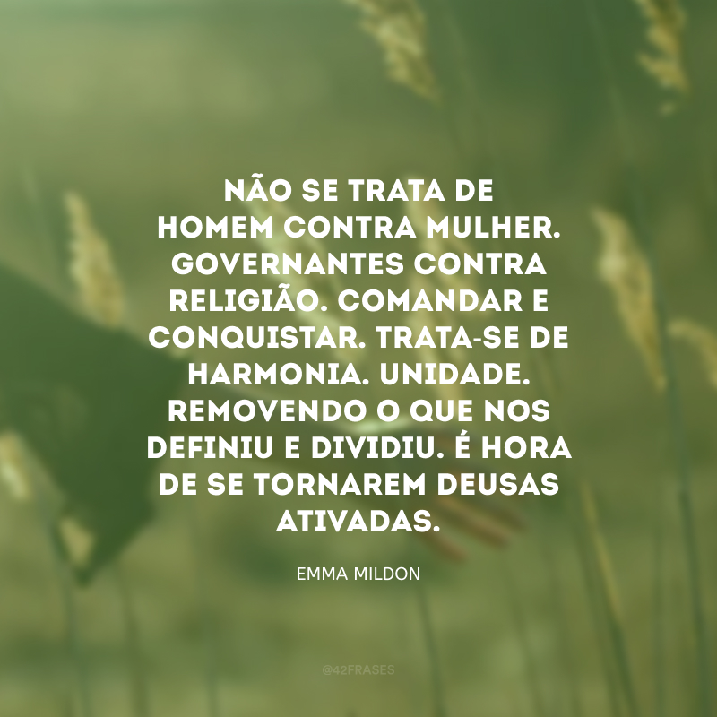 Não se trata de homem contra mulher. Governantes contra religião. Comandar e conquistar. Trata-se de harmonia. Unidade. Removendo o que nos definiu e dividiu. É hora de se tornarem Deusas ativadas. 