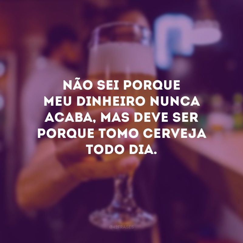 Não sei porque meu dinheiro nunca acaba, mas deve ser porque tomo cerveja todo dia.