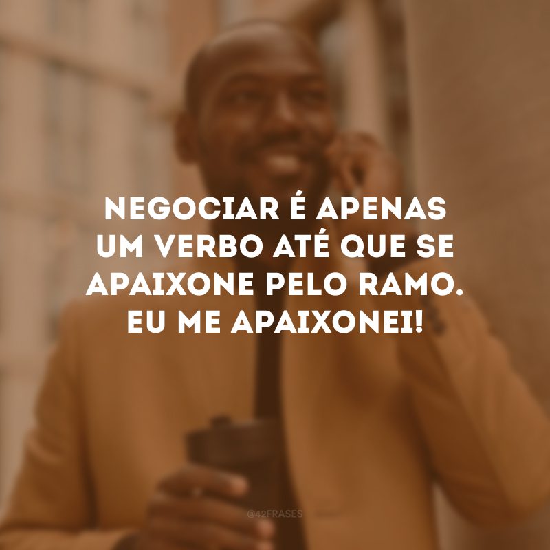 Negociar é apenas um verbo até que se apaixone pelo ramo. Eu me apaixonei!