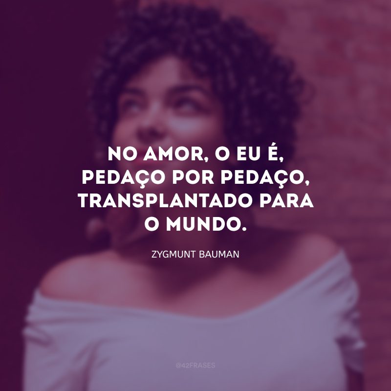 No amor, o eu é, pedaço por pedaço, transplantado para o mundo. 