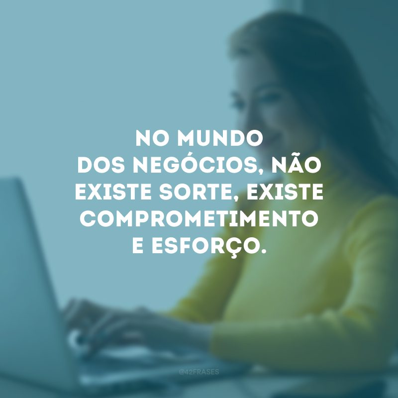 No mundo dos negócios, não existe sorte, existe comprometimento e esforço.