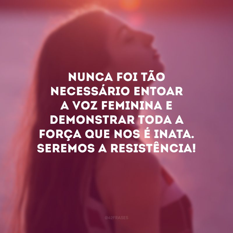 Nunca foi tão necessário entoar a voz feminina e demonstrar toda a força que nos é inata. Seremos a resistência! 