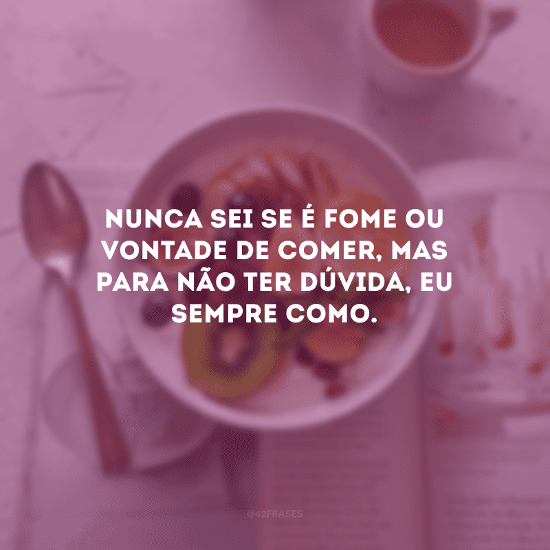 Nunca sei se é fome ou vontade de comer, mas para não ter dúvida, eu sempre como.