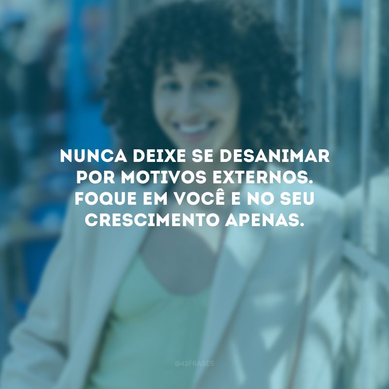 Nunca deixe se desanimar por motivos externos. Foque em você e no seu crescimento apenas. 