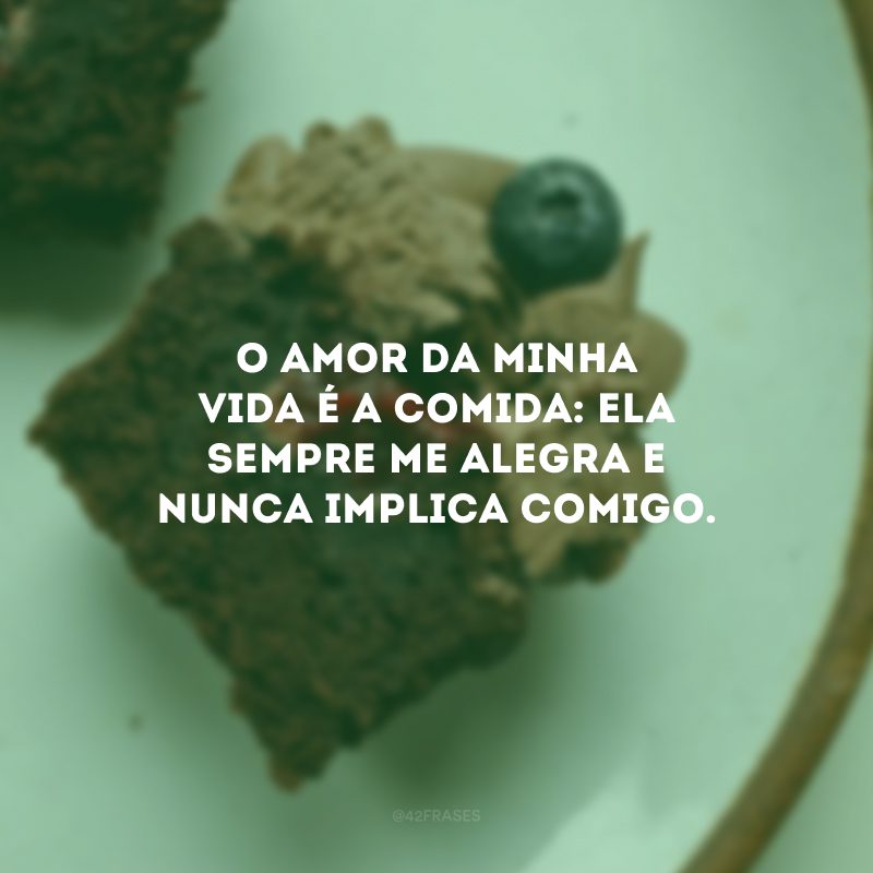 O amor da minha vida é a comida: ela sempre me alegra e nunca implica comigo.