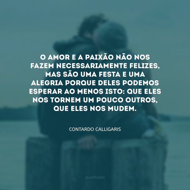 O amor e a paixão não nos fazem necessariamente felizes, mas são uma festa e uma alegria porque deles podemos esperar ao menos isto: que eles nos tornem um pouco outros, que eles nos mudem.