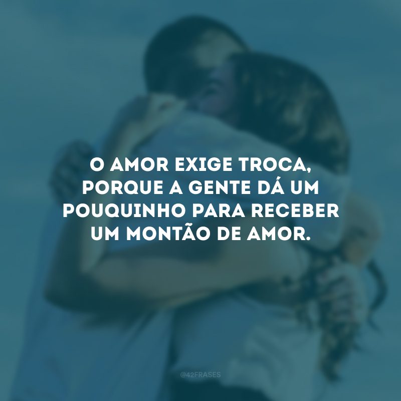 O amor exige troca, porque a gente dá um pouquinho para receber um montão de amor.