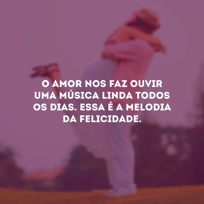 O amor nos faz ouvir uma música linda todos os dias. Essa é a melodia da felicidade.