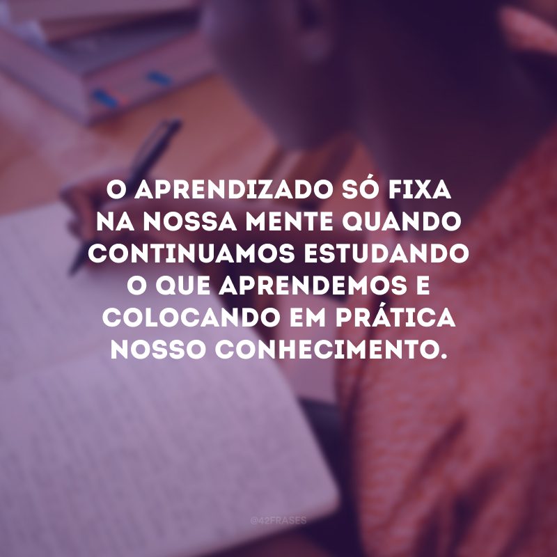 O aprendizado só fixa na nossa mente quando continuamos estudando o que aprendemos e colocando em prática nosso conhecimento.