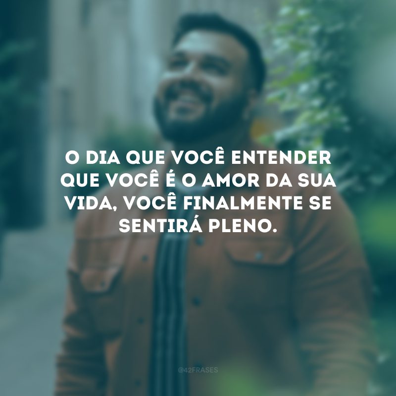 O dia que você entender que você é o amor da sua vida, você finalmente se sentirá pleno. 