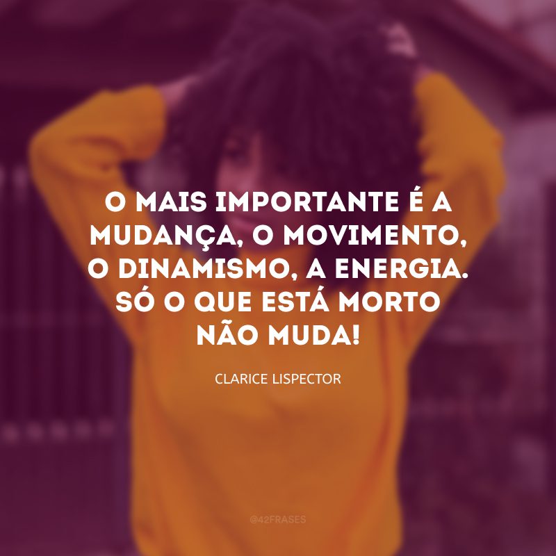 O mais importante é a mudança, o movimento, o dinamismo, a energia. Só o que está morto não muda! 