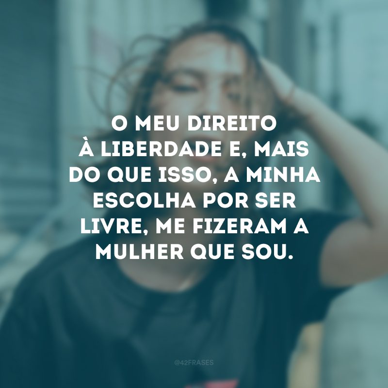 O meu direito à liberdade e, mais do que isso, a minha escolha por ser livre, me fizeram a mulher que sou. 