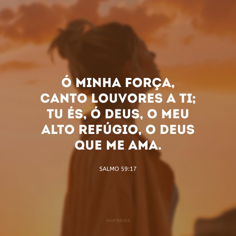 Ó minha força, canto louvores a ti; tu és, ó Deus, o meu alto refúgio, o Deus que me ama.