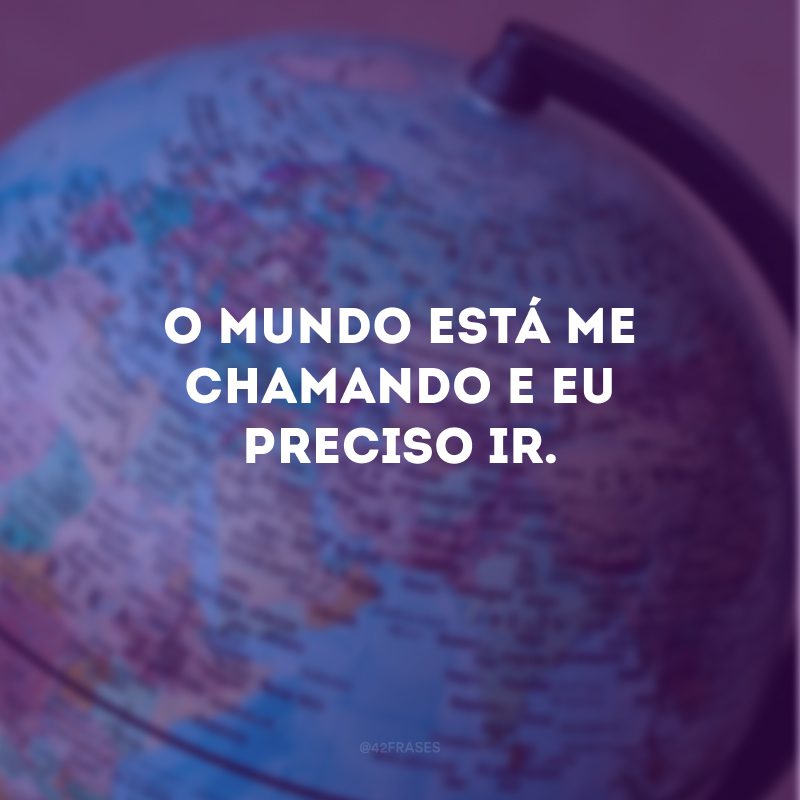 O mundo está me chamando e eu preciso ir. 