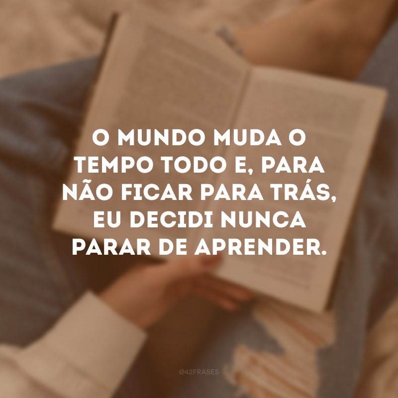 O mundo muda o tempo todo e, para não ficar para trás, eu decidi nunca parar de aprender.