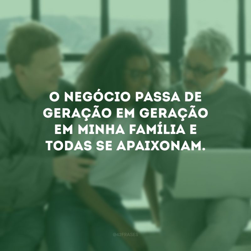 O negócio passa de geração em geração em minha família e todas se apaixonam.