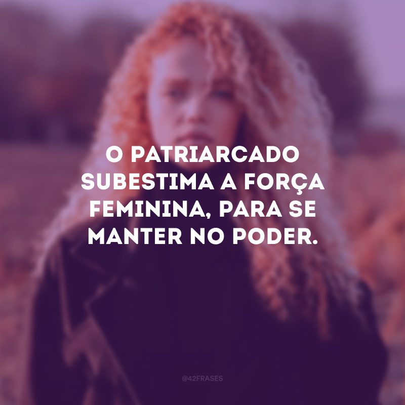 O patriarcado subestima a força feminina, para se manter no poder. 