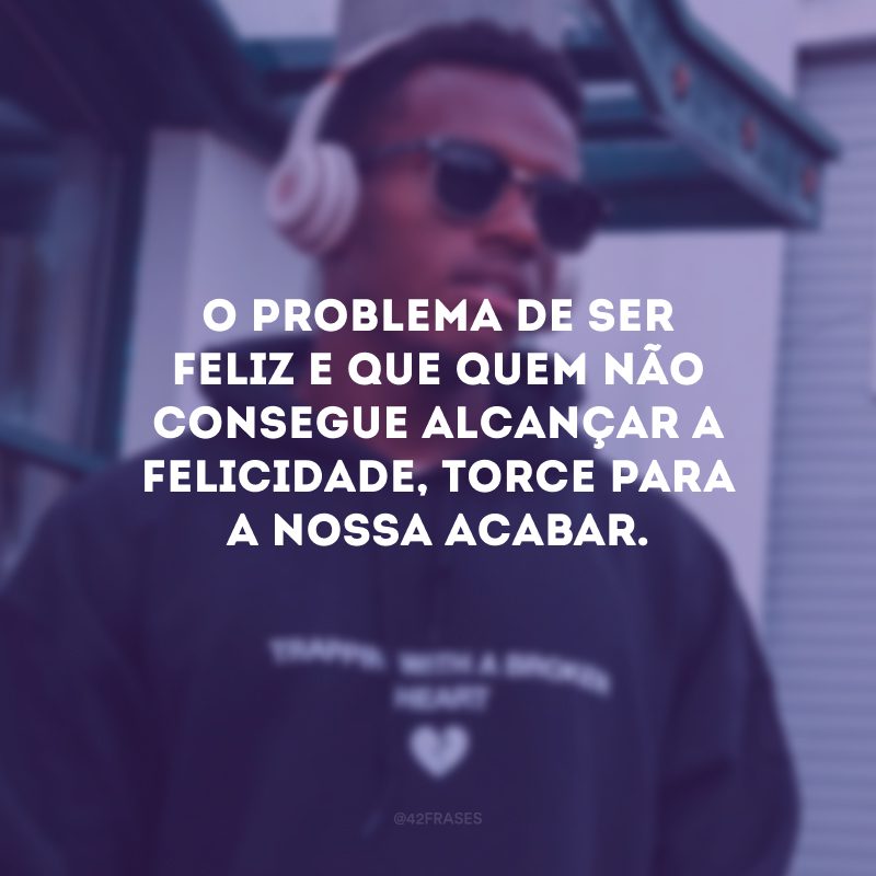 O problema de ser feliz e que quem não consegue alcançar a felicidade, torce para a nossa acabar.