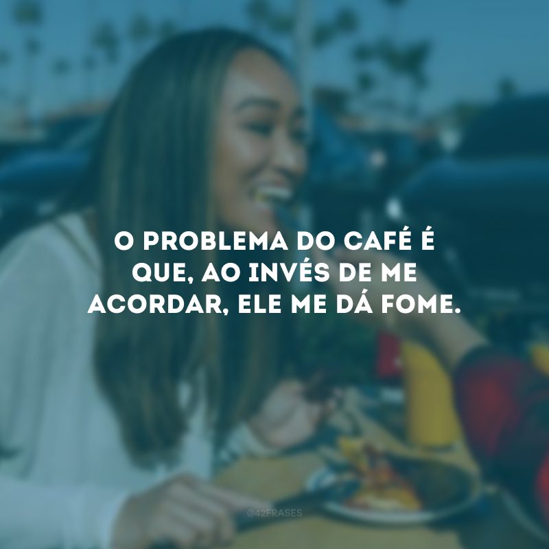 O problema do café é que, ao invés de me acordar, ele me dá fome.