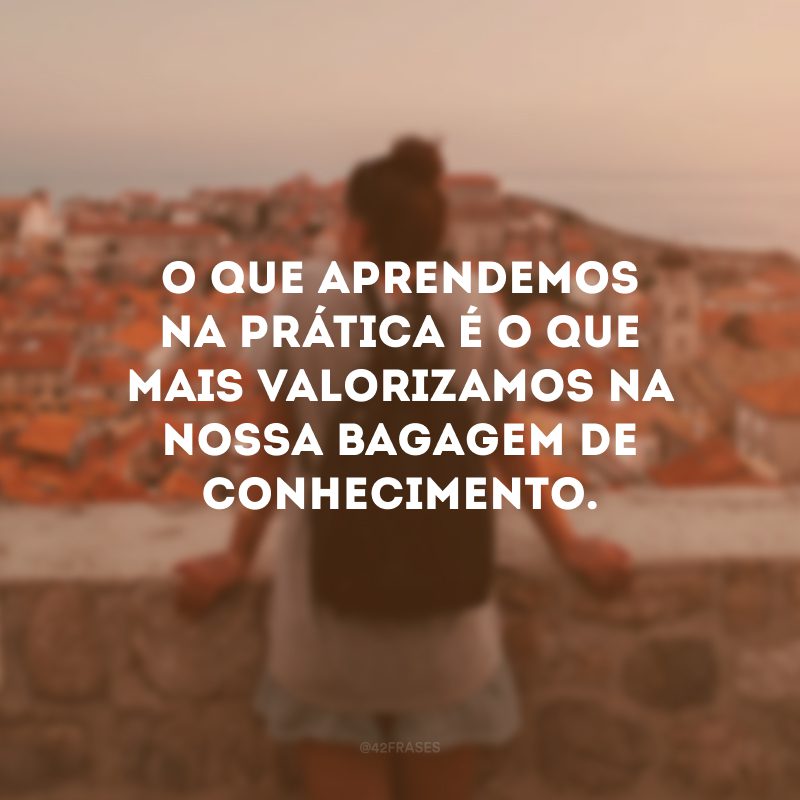 O que aprendemos na prática é o que mais valorizamos na nossa bagagem de conhecimento.