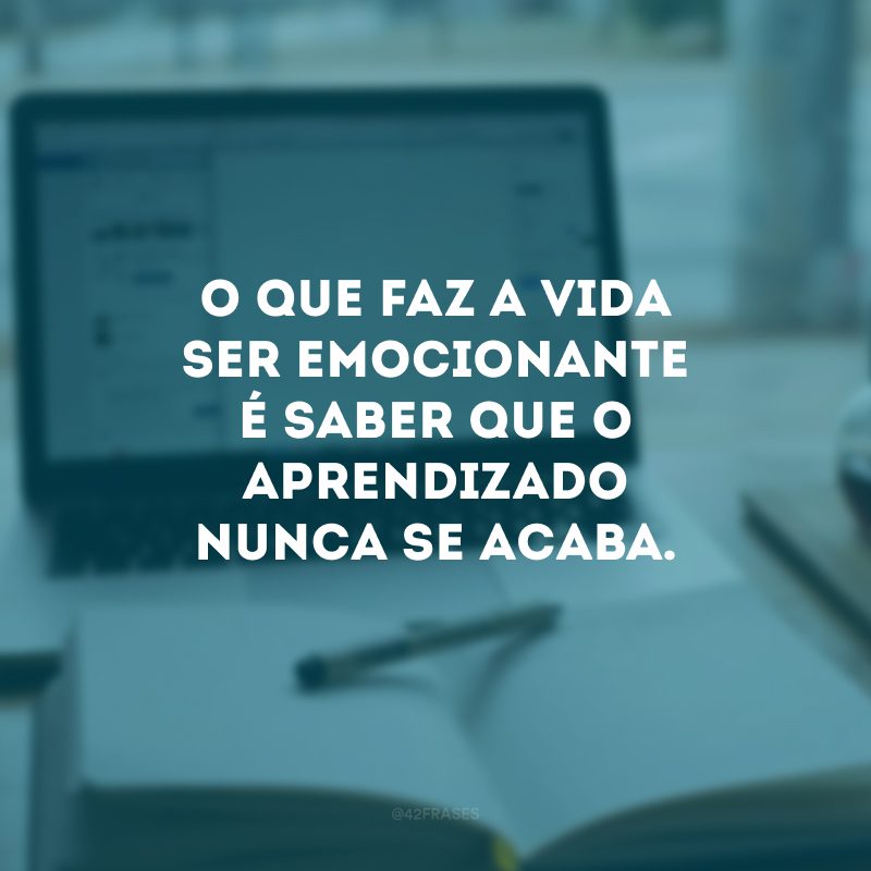 O que faz a vida ser emocionante é saber que o aprendizado nunca se acaba.