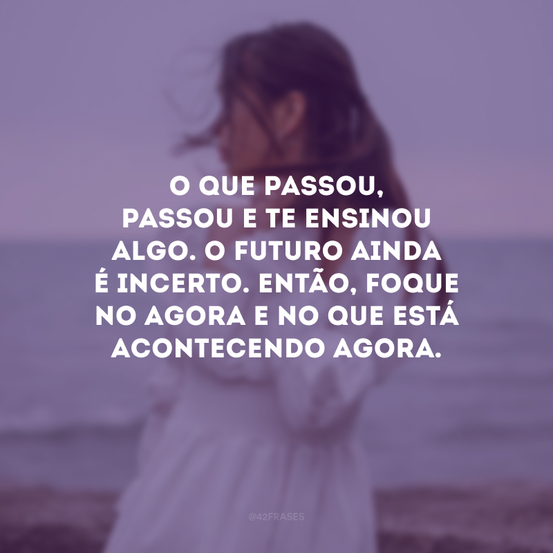 O que passou, passou e te ensinou algo. O futuro ainda é incerto. Então, foque no agora e no que está acontecendo agora. 