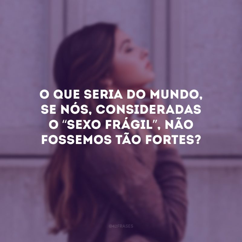 O que seria do mundo, se nós, consideradas o “sexo frágil”, não fossemos tão fortes? 