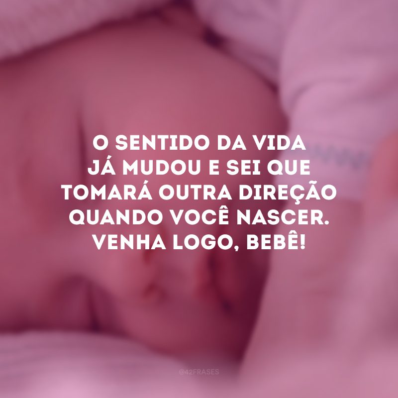 O sentido da vida já mudou e sei que tomará outra direção quando você nascer. Venha logo, bebê!