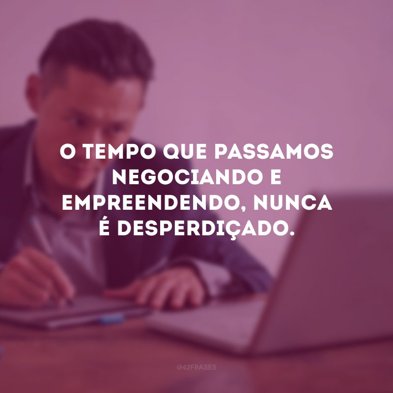 O tempo que passamos negociando e empreendendo, nunca é desperdiçado.