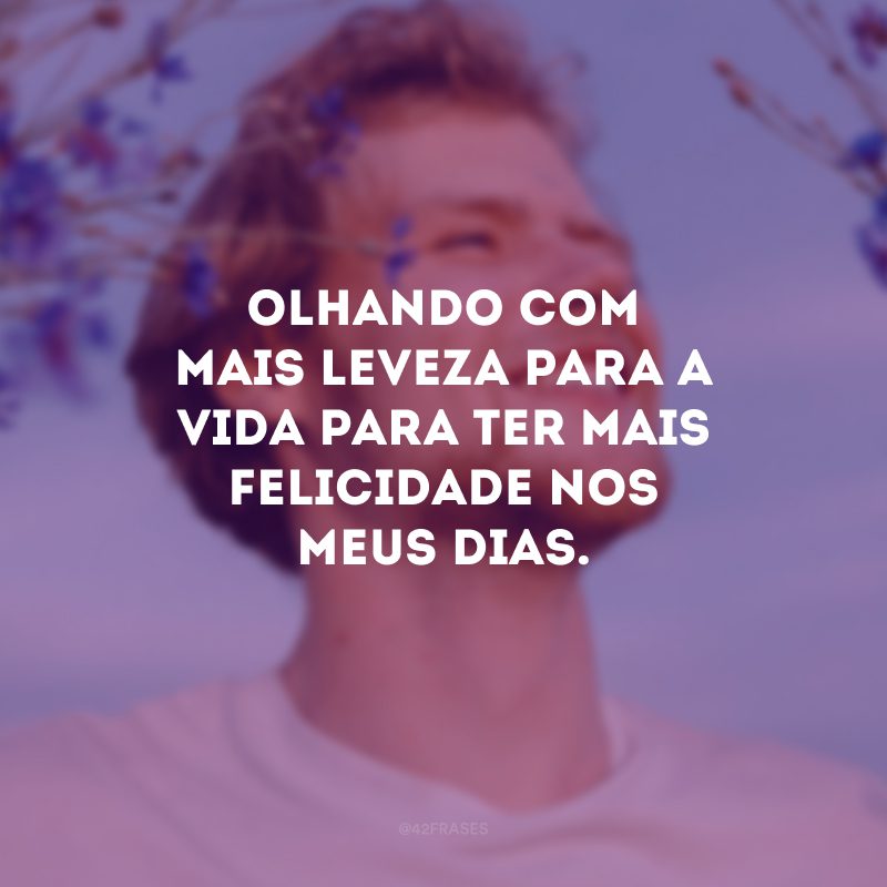 Olhando com mais leveza para a vida para ter mais felicidade nos meus dias.