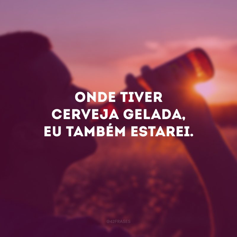 Onde tiver cerveja gelada, eu também estarei.