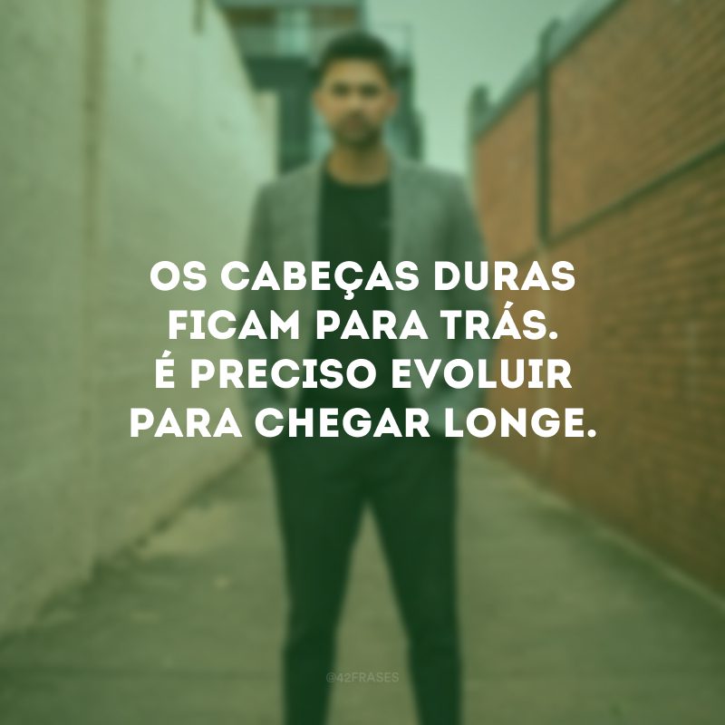 Os cabeças duras ficam para trás. É preciso evoluir para chegar longe.